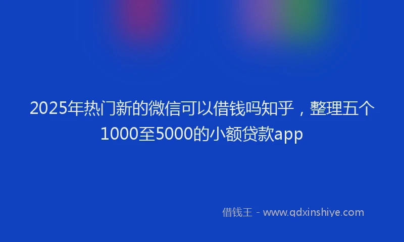 2025年热门新的微信可以借钱吗知乎，整理五个1000至5000的小额贷款app