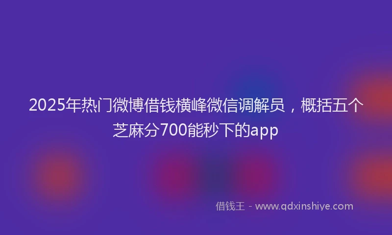 2025年热门微博借钱横峰微信调解员，概括五个芝麻分700能秒下的app