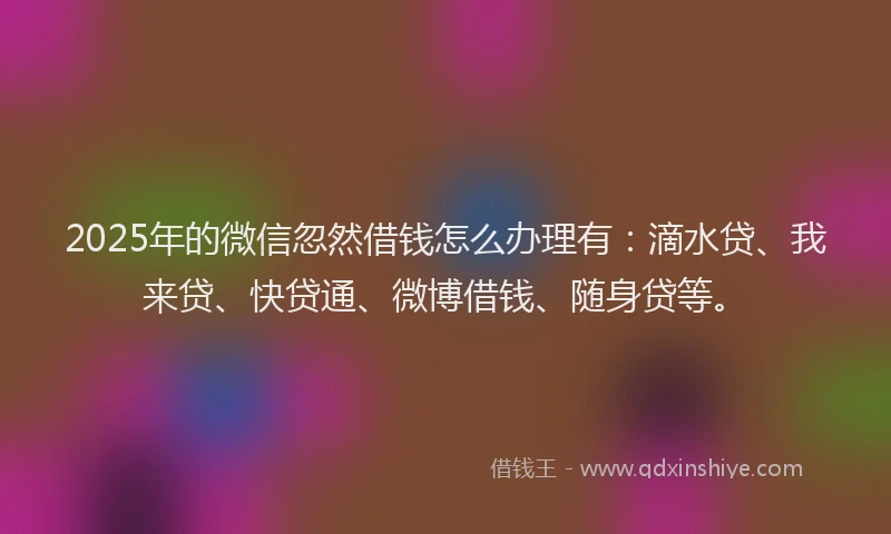 2025年的微信忽然借钱怎么办理有：滴水贷、我来贷、快贷通、微博借钱、随身贷等。