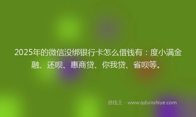 2025年的微信没绑银行卡怎么借钱有：度小满金融、还呗、惠商贷、你我贷、省呗等。