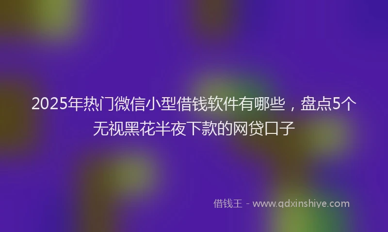 2025年热门微信小型借钱软件有哪些，盘点5个无视黑花半夜下款的网贷口子