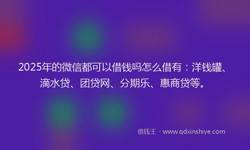 2025年的微信都可以借钱吗怎么借有：洋钱罐、滴水贷、团贷网、分期乐、惠商贷等。