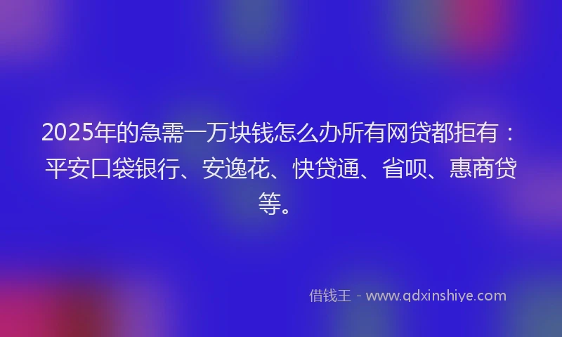 2025年的急需一万块钱怎么办所有网贷都拒有：平安口袋银行、安逸花、快贷通、省呗、惠商贷等。