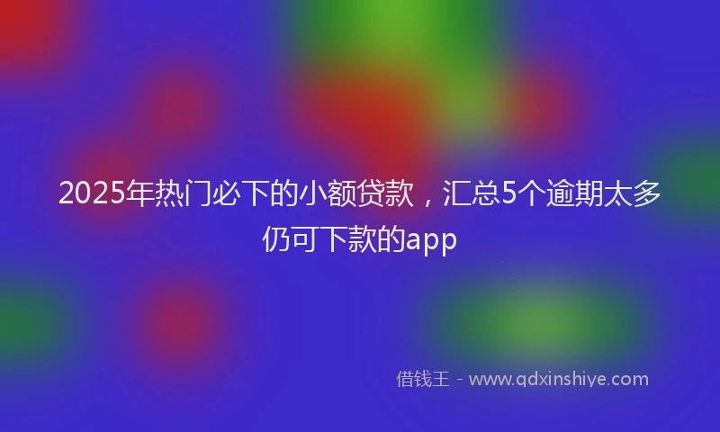 2025年热门必下的小额贷款，汇总5个逾期太多仍可下款的app