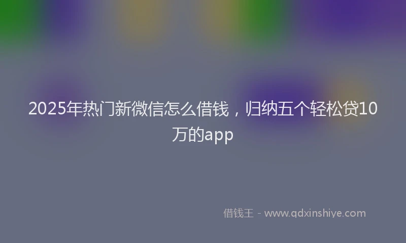 2025年热门新微信怎么借钱，归纳五个轻松贷10万的app