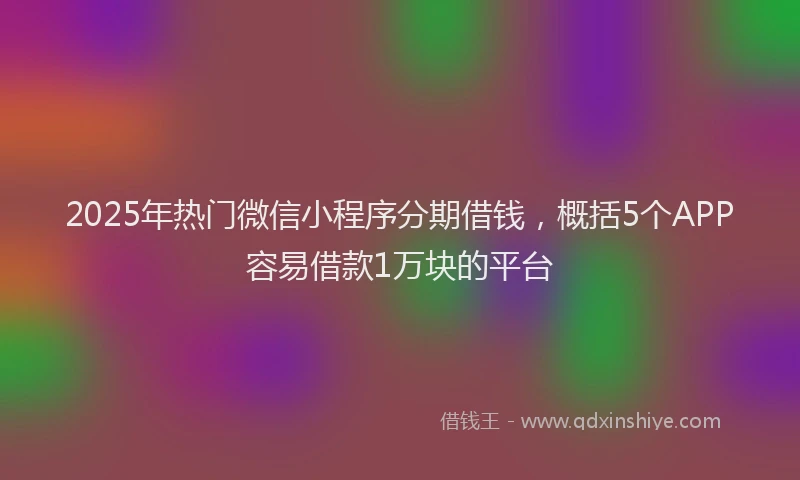 2025年热门微信小程序分期借钱，概括5个APP容易借款1万块的平台