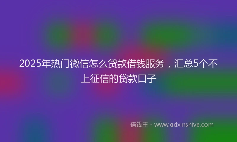 2025年热门微信怎么贷款借钱服务，汇总5个不上征信的贷款口子