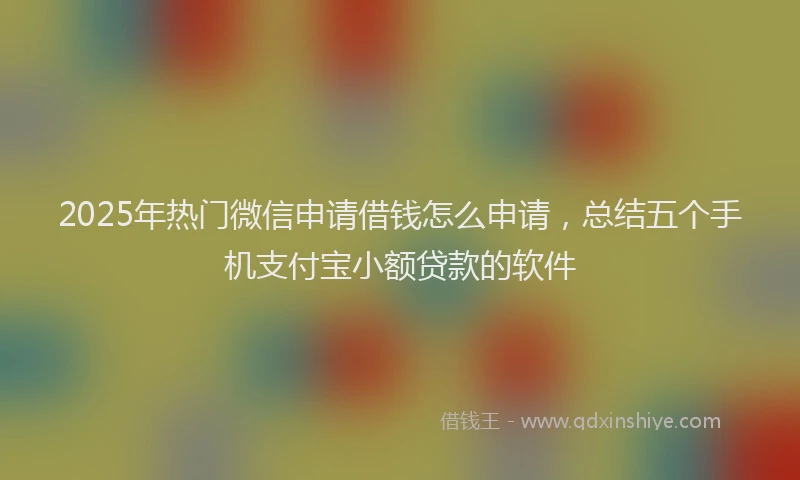 2025年热门微信申请借钱怎么申请，总结五个手机支付宝小额贷款的软件