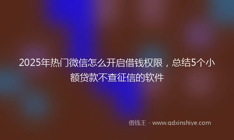 2025年热门微信怎么开启借钱权限，总结5个小额贷款不查征信的软件