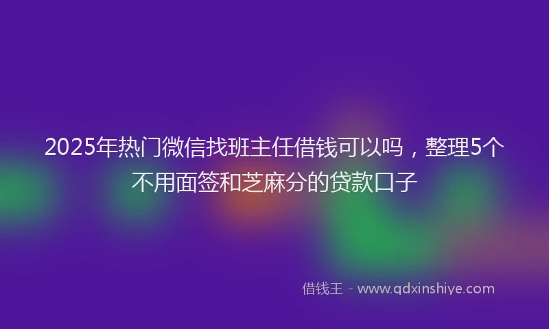 2025年热门微信找班主任借钱可以吗，整理5个不用面签和芝麻分的贷款口子
