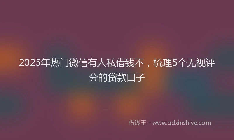 2025年热门微信有人私借钱不，梳理5个无视评分的贷款口子