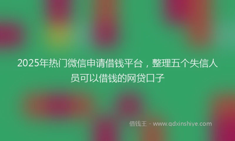 2025年热门微信申请借钱平台，整理五个失信人员可以借钱的网贷口子
