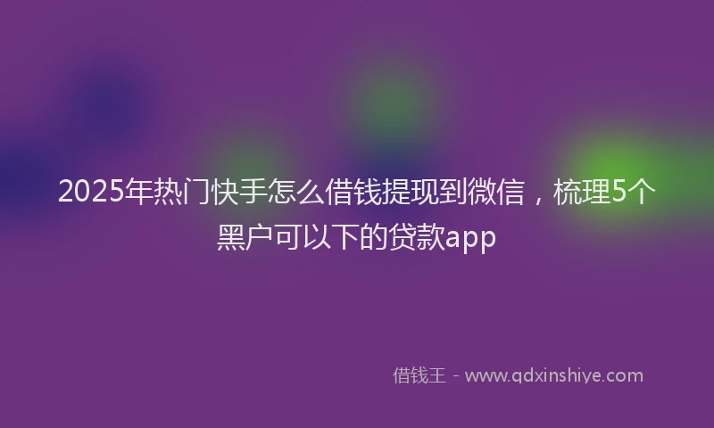 2025年热门快手怎么借钱提现到微信，梳理5个黑户可以下的贷款app