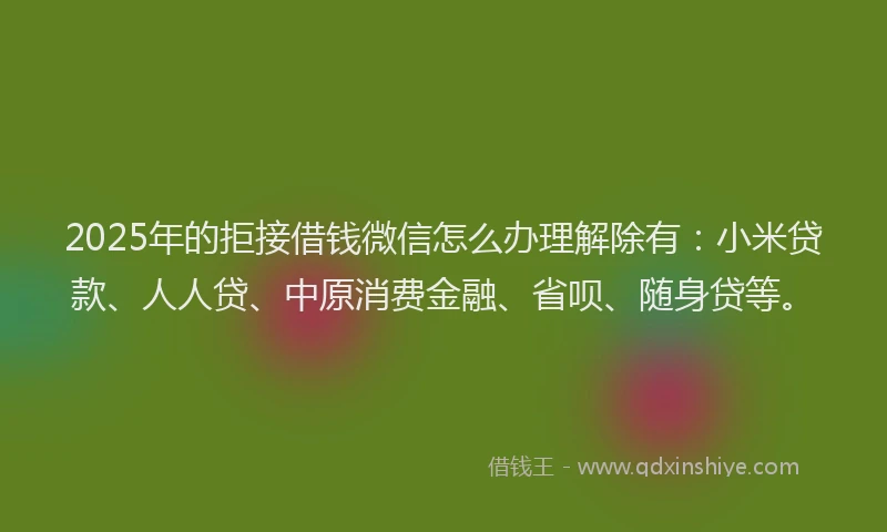2025年的拒接借钱微信怎么办理解除有：小米贷款、人人贷、中原消费金融、省呗、随身贷等。