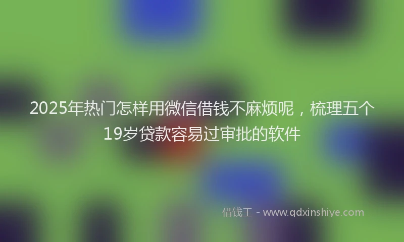 2025年热门怎样用微信借钱不麻烦呢，梳理五个19岁贷款容易过审批的软件