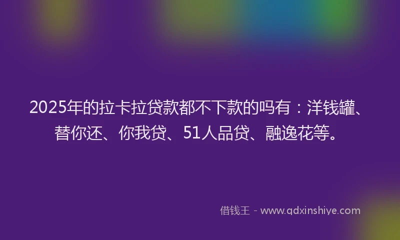 2025年的拉卡拉贷款都不下款的吗有：洋钱罐、替你还、你我贷、51人品贷、融逸花等。