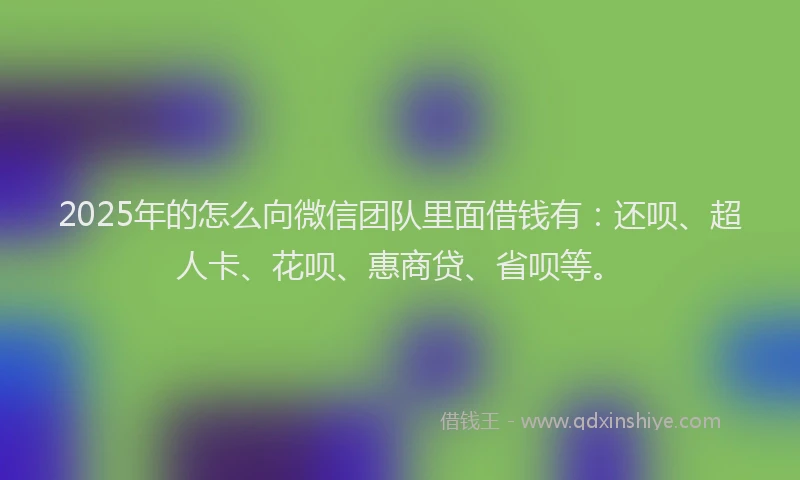 2025年的怎么向微信团队里面借钱有：还呗、超人卡、花呗、惠商贷、省呗等。
