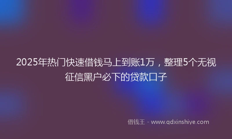 2025年热门快速借钱马上到账1万，整理5个无视征信黑户必下的贷款口子