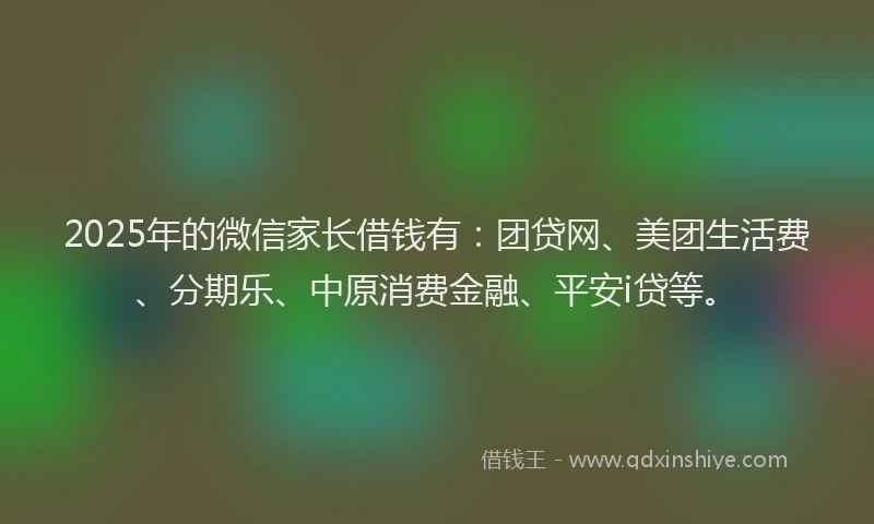 2025年的微信家长借钱有：团贷网、美团生活费、分期乐、中原消费金融、平安i贷等。