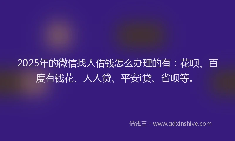 2025年的微信找人借钱怎么办理的有：花呗、百度有钱花、人人贷、平安i贷、省呗等。
