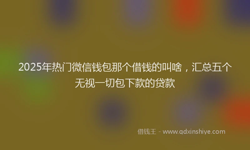 2025年热门微信钱包那个借钱的叫啥，汇总五个无视一切包下款的贷款