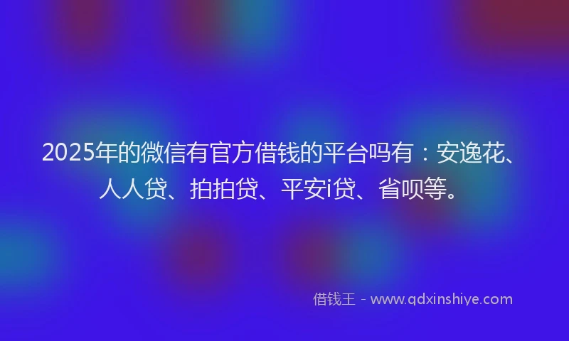 2025年的微信有官方借钱的平台吗有：安逸花、人人贷、拍拍贷、平安i贷、省呗等。