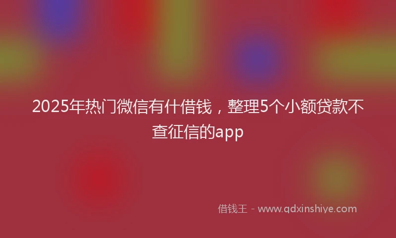 2025年热门微信有什借钱，整理5个小额贷款不查征信的app