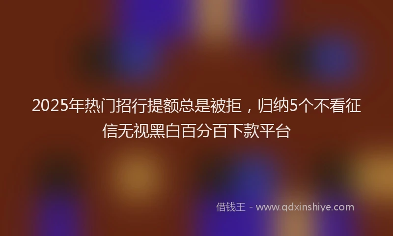 2025年热门招行提额总是被拒，归纳5个不看征信无视黑白百分百下款平台