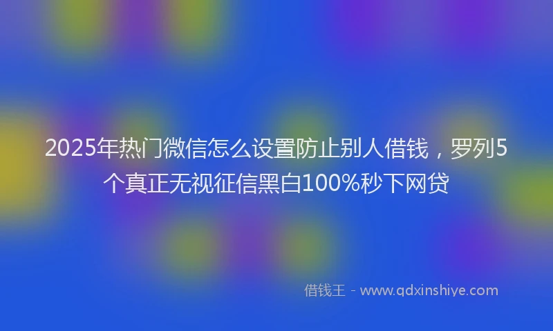 2025年热门微信怎么设置防止别人借钱，罗列5个真正无视征信黑白100%秒下网贷