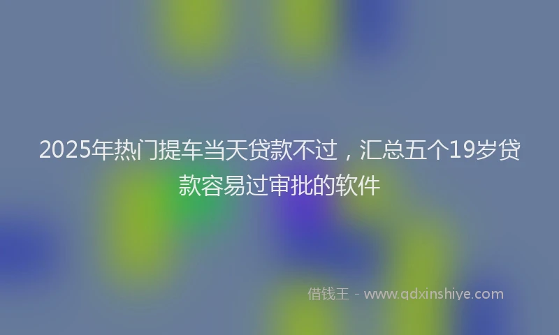 2025年热门提车当天贷款不过，汇总五个19岁贷款容易过审批的软件