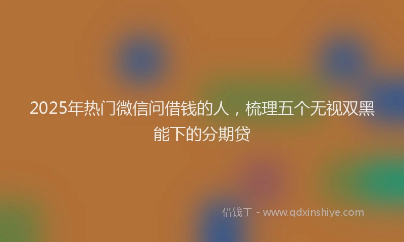2025年热门微信问借钱的人，梳理五个无视双黑能下的分期贷