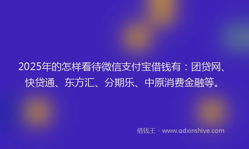 2025年的怎样看待微信支付宝借钱有：团贷网、快贷通、东方汇、分期乐、中原消费金融等。
