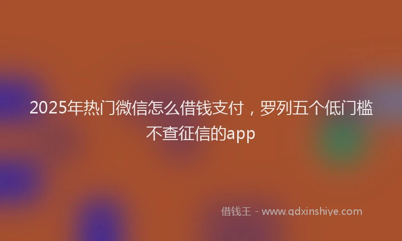 2025年热门微信怎么借钱支付，罗列五个低门槛不查征信的app
