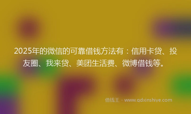 2025年的微信的可靠借钱方法有：信用卡贷、投友圈、我来贷、美团生活费、微博借钱等。