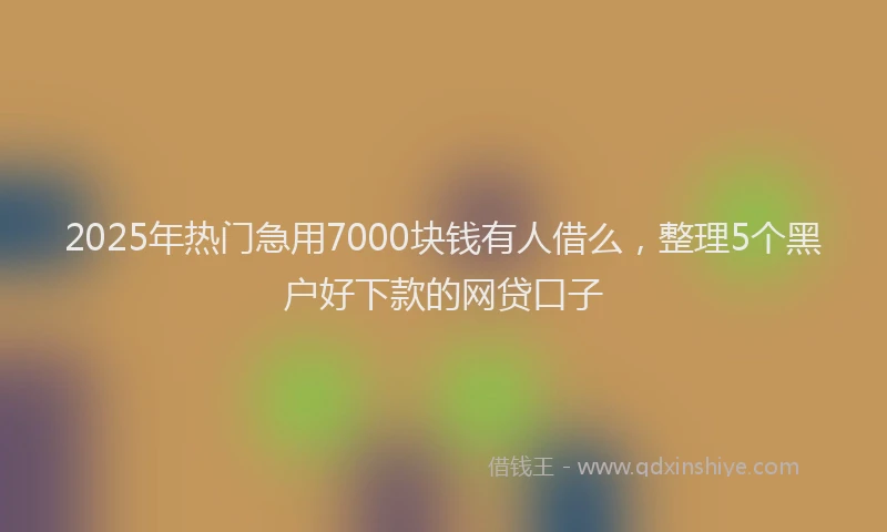 2025年热门急用7000块钱有人借么，整理5个黑户好下款的网贷口子