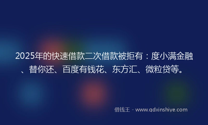 2025年的快速借款二次借款被拒有：度小满金融、替你还、百度有钱花、东方汇、微粒贷等。