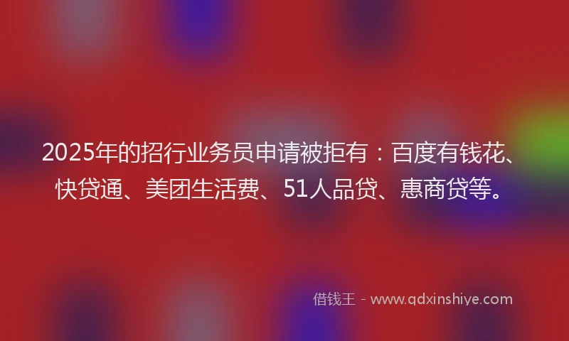 2025年的招行业务员申请被拒有：百度有钱花、快贷通、美团生活费、51人品贷、惠商贷等。