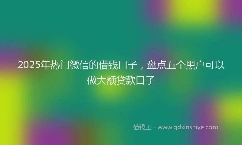 2025年热门微信的借钱口子，盘点五个黑户可以做大额贷款口子