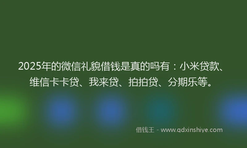 2025年的微信礼貌借钱是真的吗有：小米贷款、维信卡卡贷、我来贷、拍拍贷、分期乐等。