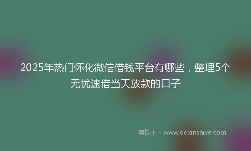 2025年热门怀化微信借钱平台有哪些，整理5个无忧速借当天放款的口子
