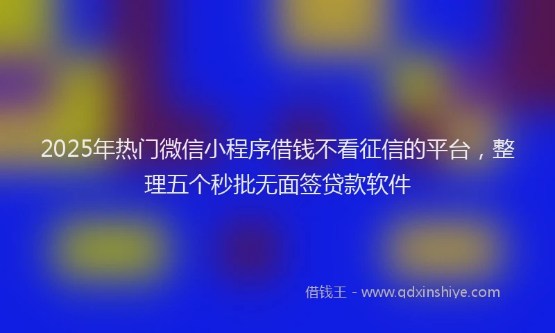 2025年热门微信小程序借钱不看征信的平台，整理五个秒批无面签贷款软件