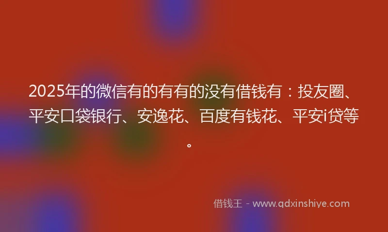 2025年的微信有的有有的没有借钱有：投友圈、平安口袋银行、安逸花、百度有钱花、平安i贷等。