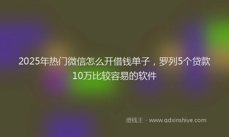 2025年热门微信怎么开借钱单子，罗列5个贷款10万比较容易的软件