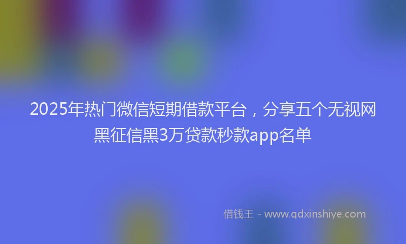 2025年热门微信短期借款平台，分享五个无视网黑征信黑3万贷款秒款app名单