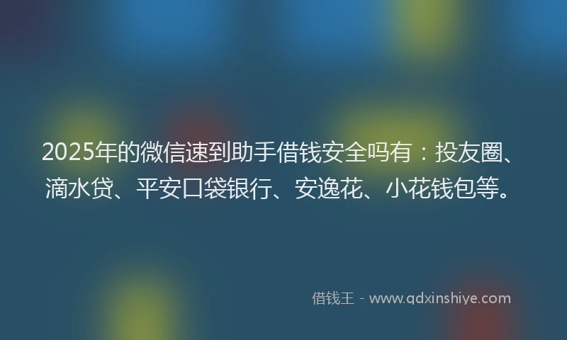 2025年的微信速到助手借钱安全吗有：投友圈、滴水贷、平安口袋银行、安逸花、小花钱包等。