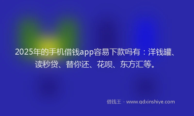 2025年的手机借钱app容易下款吗有：洋钱罐、读秒贷、替你还、花呗、东方汇等。