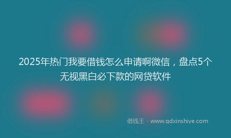 2025年热门我要借钱怎么申请啊微信，盘点5个无视黑白必下款的网贷软件