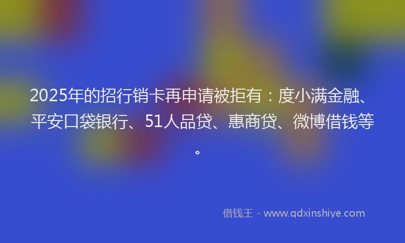 2025年的招行销卡再申请被拒有：度小满金融、平安口袋银行、51人品贷、惠商贷、微博借钱等。