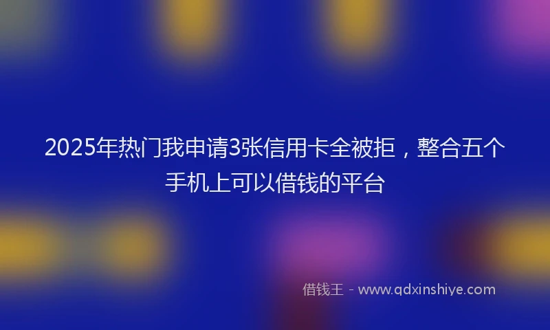 2025年热门我申请3张信用卡全被拒，整合五个手机上可以借钱的平台