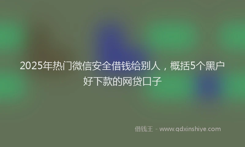 2025年热门微信安全借钱给别人，概括5个黑户好下款的网贷口子